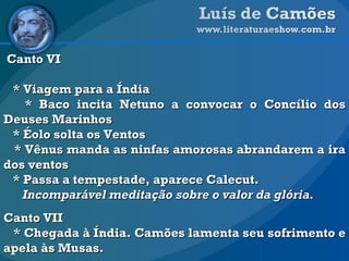 Canto VI * Viagem para a Índia * Baco incita Netuno a convocar o Concílio dos Deuses Marinhos * Éolo solta os Ventos * Vênus manda as ninfas amorosas abrandarem a ira dos ventos * Passa a tempestade, aparece Calecut. Incomparável meditação sobre o valor da glória.   Canto VII * Chegada à Índia. Camões lamenta seu sofrimento e apela às Musas. 