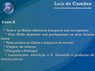 Canto X * Tétis e as Ninfas oferecem banquete aos navegantes. * Uma Ninfa descreve aos portugueses os seus futuros feitos.  * Tétis mostra ao Gama a  máquina do mundo   * Viagem de retorno * Chegada a Portugal  *  Lamentações, exortação a D. Sebastião e profecias de futuras glórias   