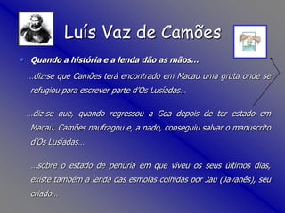 Luís Vaz de CamõesQuando a história e a lenda dão as mãos…   …diz-se que Camões terá encontrado em Macau uma gruta onde se refugiou para escrever parte d’Os Lusíadas……diz-se que, quando regressou a Goa depois de ter estado em Macau, Camões naufragou e, a nado, conseguiu salvar o manuscrito d’Os Lusíadas……sobre o estado de penúria em que viveu os seus últimos dias, existe também a lenda das esmolas colhidas por Jau (Javanês), seu criado…
