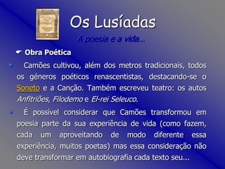 Os LusíadasA poesia e a vida… Obra Poética   Camões cultivou, além dos metros tradicionais, todos os géneros poéticos renascentistas, destacando-se o Soneto e a Canção. Também escreveu teatro: os autos Anfitriões, Filodemo e El-rei Seleuco.    É possível considerar que Camõestransformou em poesia parte da sua experiência de vida (como fazem, cada um aproveitando de modo diferente essa experiência, muitos poetas) mas essa consideração não deve transformar em autobiografia cada texto seu... 