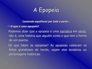  Foi, portanto, durante a vida nas Índias que Luís de Camões escreveu Os Lusíadas.Cantando espalharei por toda a parte… O que é uma epopeia?   Podemos dizer que a epopeia é uma narrativa em verso, isto é, uma história que alguém conta e que tem a forma de um poema.    De que falam as epopeias? As epopeias celebram os feitos grandiosos de heróis, sejam eles lendários ou personagens históricas. A Epopeia