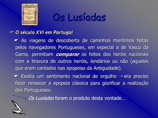 O século XVI em Portugal  As viagens de descoberta de caminhos marítimos feitas pelos navegadores Portugueses, em especial a de Vasco da Gama, permitiam comparar os feitos dos heróis nacionais com a bravura de outros heróis, lendários ou não (aqueles que eram cantados nas epopeias da Antiguidade).  Existia um sentimento nacional de orgulho  era preciso fazer renascer a epopeia clássica para glorificar a realização dos Portugueses. 		  Os Lusíadas foram o produto desta vontade…Os Lusíadas