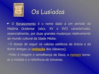 Os Lusíadas    O Renascimento é o nome dado a um período da História Ocidental (sécs. XV e XVI) caracterizado, essencialmente, por duas grandes mudanças relativamente ao mundo cultural da Idade Média:  O desejo de seguir os valores estéticos da Grécia e da Roma Antigas (a imitação dos clássicos);  Feito à imagem e semelhança de Deus, o Homem torna-se a medida e a referência do Universo. 