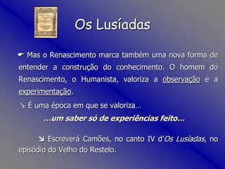 Mas o Renascimento marca também uma nova forma de entender a construção do conhecimento. O homem do Renascimento, o Humanista, valoriza a observação e a experimentação.  É uma época em que se valoriza……um saber só de experiências feito… Escreverá Camões, no canto IV d’OsLusíadas, no episódio do Velho do Restelo.Os Lusíadas