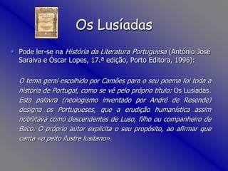 OsLusíadasPode ler-se na História da Literatura Portuguesa (António José Saraiva e Óscar Lopes, 17.ª edição, Porto Editora, 1996):O tema geral escolhido por Camões para o seu poema foi toda a história de Portugal, como se vê pelo próprio título: Os Lusíadas. Esta palavra (neologismo inventado por André de Resende) designa os Portugueses, que a erudição humanística assim nobilitava como descendentes de Luso, filho ou companheiro de Baco. O próprio autor explicita o seu propósito, ao afirmar que canta «o peito ilustre lusitano».