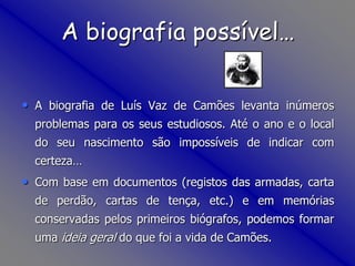 A biografia possível…A biografia de Luís Vaz de Camões levanta inúmeros problemas para os seus estudiosos. Até o ano e o local do seu nascimento são impossíveis de indicar com certeza…Com base em documentos (registos das armadas, carta de perdão, cartas de tença, etc.) e em memórias conservadas pelos primeiros biógrafos, podemos formar uma ideia geral do que foi a vida de Camões.