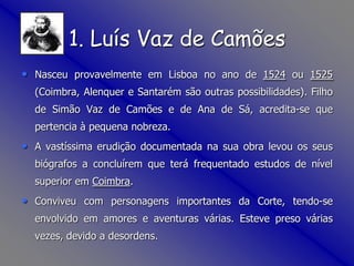 1. Luís Vaz de CamõesNasceu provavelmente em Lisboa no ano de 1524 ou 1525 (Coimbra, Alenquer e Santarém são outras possibilidades). Filho de Simão Vaz de Camões e de Ana de Sá, acredita-se que pertencia à pequena nobreza. A vastíssima erudição documentada na sua obra levou os seus biógrafos a concluírem que terá frequentado estudos de nível superior em Coimbra. Conviveu com personagens importantes da Corte, tendo-se envolvido em amores e aventuras várias. Esteve preso várias vezes, devido a desordens.
