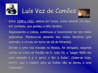 Luís Vaz de CamõesEntre 1549 e 1551, esteve em Ceuta, como soldado (foi aqui, em combate, que perdeu o olho direito). Regressando a Lisboa, continuou a movimentar-se nos meios palacianos. Manteve-se distante dos meios literários (por exemplo, o círculo em torno de Sá de Miranda).Devido a uma rixa travada no Rossio, foi obrigado, segundo consta da Carta de Perdão de D. João III, a “pagar 4000 réis para piedade e a ir servir o Rei à Índia”. (Sabe-se hoje, porém, que a viagem para as Índias não se deveu a uma imposição) 