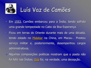 Em 1553, Camões embarcou para a Índia, tendo sofrido uma grande tempestade no Cabo da Boa Esperança.Ficou em terras do Oriente durante mais de uma década, tendo estado no Malabar na China, em Macau… Prestou serviço militar e, posteriormente, desempenhou cargos administrativos. Algumas composições poéticas mostram que o poeta não foi feliz nas Índias; Goa foi, na verdade, uma decepção. Luís Vaz de Camões