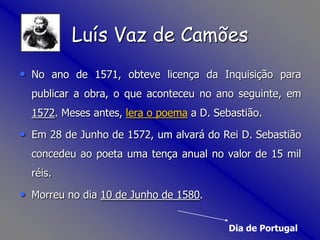 No ano de 1571, obteve licença da Inquisição para publicar a obra, o que aconteceu no ano seguinte, em 1572. Meses antes, lera o poema a D. Sebastião.Em 28 de Junho de 1572, um alvará do Rei D. Sebastião concedeu ao poeta uma tença anual no valor de 15 mil réis. Morreu no dia 10 de Junho de 1580. Dia de PortugalLuís Vaz de Camões
