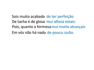 Sois muito acabada de ter perfeição De tacha e de glosa mui alheia estais: Pois, quanto a formosa mui muito alcançais Em vós não há nada de pouca razão. 