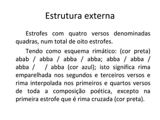 Estrutura externa Estrofes com quatro versos denominadas quadras, num total de oito estrofes.  Tendo como esquema rimático: (cor preta) abab / abba / abba / abba; abba / abba / abba /  / abba (cor azul); isto significa rima emparelhada nos segundos e terceiros versos e rima interpolada nos primeiros e quartos versos de toda a composição poética, excepto na primeira estrofe que é rima cruzada (cor preta). 