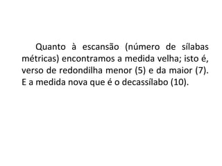 Quanto à escansão (número de sílabas métricas) encontramos a medida velha; isto é, verso de redondilha menor (5) e da maior (7). E a medida nova que é o decassílabo (10). 