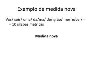 Exemplo de medida nova Vós/ sois/ uma/ da/ma/ de/ grão/ me/re/cer/ =  = 10 sílabas métricas Medida nova 
