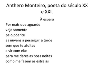 Anthero Monteiro, poeta do século XX e XXI. À espera Por mais que aguarde vejo somente pelo poente as nuvens a perseguir a tarde sem que te afoites a vir com elas para me dares as boas noites como me fazem as estrelas 