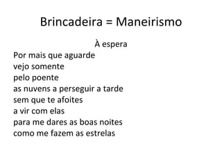 Brincadeira = Maneirismo À espera Por mais que aguarde vejo somente pelo poente as nuvens a perseguir a tarde sem que te afoites a vir com elas para me dares as boas noites como me fazem as estrelas 