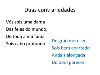Duas contrariedades Vós sois uma dama Das feias do mundo; De toda a má fama Sois cabo profundo. De grão merecer Sois bem apartada; Andais alongada Do bem parecer. 