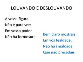 LOUVANDO E DESLOUVANDO A vossa figura Não é para ver; Em vosso poder Não há formosura. Bem claro mostrais Em vós fealdade: Não há i maldade Que não precedais. 