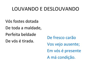LOUVANDO E DESLOUVANDO Vós fostes dotada De toda a maldade, Perfeita beldade De vós é tirada. De fresco carão Vos vejo ausente; Em vós é presente A má condição. 