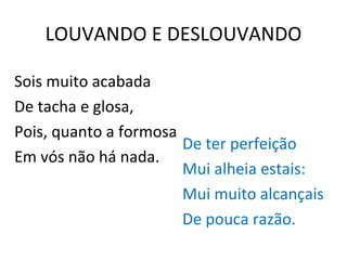 LOUVANDO E DESLOUVANDO Sois muito acabada De tacha e glosa, Pois, quanto a formosa Em vós não há nada. De ter perfeição Mui alheia estais: Mui muito alcançais De pouca razão. 