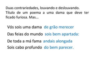 Duas contrariedades, louvando e deslouvando. Título de um poema a uma dama que deve ter ficado furiosa. Mas... Vós sois uma dama de grão merecer Das feias do mundo sois bem apartada: De toda a má fama andais alongada Sois cabo profundo do bem parecer. 