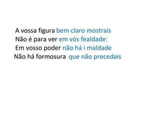 A vossa figura bem claro mostrais Não é para ver em vós fealdade: Em vosso poder não há i maldade Não há formosura que não precedais 