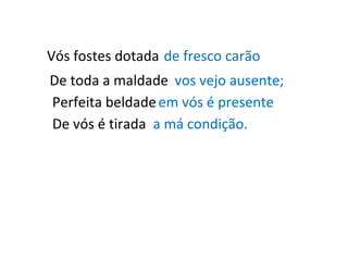 Vós fostes dotada de fresco carão De toda a maldade vos vejo ausente; Perfeita beldade em vós é presente De vós é tirada a má condição. 