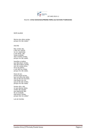 10º ANO 2010-11

                 Assunto: Lírica Camoniana/Medida Velha (ou Corrente Tradicional)




MOTE ALHEIO



Menina dos olhos verdes,
porque me não vedes?


VOLTAS

Eles verdes são,
e têm por usança
na cor, esperança
e nas obras, não.
Vossa condição
não é d'olhos verdes,
porque me não vedes.

Isenções a molhos
que eles dizem terdes,
não são d'olhos verdes,
nem de verdes olhos.
Sirvo de giolhos,
e vós não me credes
porque me não vedes.

Havia de ser,
porque possa vê-los,
que uns olhos tão belos
não se hão-de esconder;
mas fazeis-me crer
que já não são verdes,
porque me não vedes.

Verdes não o são
no que alcanço deles;
verdes são aqueles
que esperança dão.
Se na condição
está serem verdes,
porque não me vedes?

Luís de Camões




Camões lírico/2ºPeríodo/Vanda Sousa                                                 Página 2
 