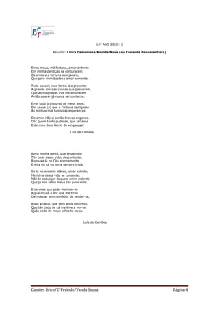 10º ANO 2010-11

              Assunto: Lírica Camoniana/Medida Nova (ou Corrente Renascentista)




Erros meus, má fortuna, amor ardente
Em minha perdição se conjuraram;
Os erros e a fortuna sobejaram,
Que pera mim bastava amor somente.

Tudo passei; mas tenho tão presente
A grande dor das cousas que passaram,
Que as magoadas iras me ensinaram
A não querer já nunca ser contente.

Errei todo o discurso de meus anos;
Dei causa [a] que a Fortuna castigasse
As minhas mal fundadas esperanças.

De amor não vi senão breves enganos.
Oh! quem tanto pudesse, que fartasse
Este meu duro Génio de vinganças!

                          Luís de Camões




Alma minha gentil, que te partiste
Tão cedo desta vida, descontente,
Repousa lá no Céu eternamente
E viva eu cá na terra sempre triste.

Se lá no assento etéreo, onde subiste,
Memória desta vida se consente,
Não te esqueças daquele amor ardente
Que já nos olhos meus tão puro viste.

E se vires que pode merecer-te
Algua cousa a dor que me ficou
Da mágoa, sem remédio, de perder-te,

Roga a Deus, que teus anos encurtou,
Que tão cedo de cá me leve a ver-te,
Quão cedo de meus olhos te levou.


                                   Luís de Camões




Camões lírico/2ºPeríodo/Vanda Sousa                                               Página 4
 