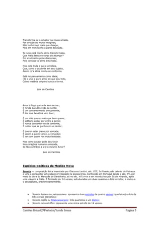 Transforma-se o amador na cousa amada,
Por virtude do muito imaginar;
Não tenho logo mais que desejar,
Pois em mim tenho a parte desejada.

Se nela está minha alma transformada,
Que mais deseja o corpo de alcançar?
Em si sómente pode descansar,
Pois consigo tal alma está liada.

Mas esta linda e pura semideia,
Que, como o acidente em seu sujeito,
Assim co'a alma minha se conforma,

Está no pensamento como ideia;
[E] o vivo e puro amor de que sou feito,
Como matéria simples busca a forma.


              Luís de Camões




Amor é fogo que arde sem se ver;
É ferida que dói e não se sente;
É um contentamento descontente;
É dor que desatina sem doer;

É   um não querer mais que bem querer;
É   solitário andar por entre a gente;
É   nunca contentar-se de contente;
É   cuidar que se ganha em se perder;

É querer estar preso por vontade;
É servir a quem vence, o vencedor;
É ter com quem nos mata lealdade.

Mas como causar pode seu favor
Nos corações humanos amizade,
Se tão contrário a si é o mesmo Amor?

                   Luís de Camões




Espécies poéticas da Medida Nova

Soneto — composição lírica inventada por Giacomo Lentini, séc. XIII, foi fixado pelo talento de Petrarca
e viria a conquistar um espaço privilegiado na poesia lírica. Conhecido em Portugal desde o séc. XV, por
meio da obra do Marquês de Santilhana, só no séc. XVI viria a ser introduzido por Sá de Miranda, após
uma viagem a Itália. É formado por 14 versos, estruturados em duas quadras e dois tercetos; o metro é
o decassílabo, predominantemente.




         Soneto italiano ou petrarquiano: apresenta duas estrofes de quatro versos (quartetos) e dois de
          três versos (tercetos);
         Soneto inglês ou Shakespeariano: três quartetos e um dístico;
         Soneto monostrófico: Apresenta uma única estrofe de 14 versos.


Camões lírico/2ºPeríodo/Vanda Sousa                                                            Página 5
 
