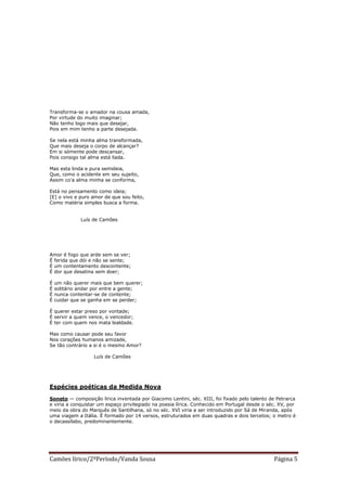 Transforma-se o amador na cousa amada,
Por virtude do muito imaginar;
Não tenho logo mais que desejar,
Pois em mim tenho a parte desejada.

Se nela está minha alma transformada,
Que mais deseja o corpo de alcançar?
Em si sómente pode descansar,
Pois consigo tal alma está liada.

Mas esta linda e pura semideia,
Que, como o acidente em seu sujeito,
Assim co'a alma minha se conforma,

Está no pensamento como ideia;
[E] o vivo e puro amor de que sou feito,
Como matéria simples busca a forma.


              Luís de Camões




Amor é fogo que arde sem se ver;
É ferida que dói e não se sente;
É um contentamento descontente;
É dor que desatina sem doer;

É   um não querer mais que bem querer;
É   solitário andar por entre a gente;
É   nunca contentar-se de contente;
É   cuidar que se ganha em se perder;

É querer estar preso por vontade;
É servir a quem vence, o vencedor;
É ter com quem nos mata lealdade.

Mas como causar pode seu favor
Nos corações humanos amizade,
Se tão contrário a si é o mesmo Amor?

                   Luís de Camões




Espécies poéticas da Medida Nova

Soneto — composição lírica inventada por Giacomo Lentini, séc. XIII, foi fixado pelo talento de Petrarca
e viria a conquistar um espaço privilegiado na poesia lírica. Conhecido em Portugal desde o séc. XV, por
meio da obra do Marquês de Santilhana, só no séc. XVI viria a ser introduzido por Sá de Miranda, após
uma viagem a Itália. É formado por 14 versos, estruturados em duas quadras e dois tercetos; o metro é
o decassílabo, predominantemente.




Camões lírico/2ºPeríodo/Vanda Sousa                                                           Página 5
 