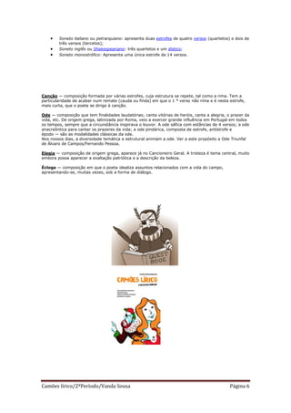    Soneto italiano ou petrarquiano: apresenta duas estrofes de quatro versos (quartetos) e dois de
        três versos (tercetos);
       Soneto inglês ou Shakespeariano: três quartetos e um dístico;
       Soneto monostrófico: Apresenta uma única estrofe de 14 versos.




Canção — composição formada por várias estrofes, cuja estrutura se repete, tal como a rima. Tem a
particularidade de acabar num remate (cauda ou finda) em que o 1 ° verso não rima e é nesta estrofe,
mais curta, que o poeta se dirige à canção.

Ode — composição que tem finalidades laudatórias; canta vitórias de heróis, canta a alegria, o prazer da
vida, etc. De origem grega, latinizada por Roma, veio a exercer grande influência em Portugal em todos
os tempos, sempre que a circunstância inspirava o louvor. A ode sáfica com estâncias de 4 versos; a ode
anacreôntica para cantar os prazeres da vida; a ode pindárica, composta de estrofe, antístrofe e
épodo — são as modalidades clássicas da ode.
Nos nossos dias, a diversidade temática e estrutural animam a ode. Ver a este propósito a Ode Triunfal
de Álvaro de Campos/Fernando Pessoa.

Elegia — composição de origem grega, aparece já no Cancioneiro Geral. A tristeza é tema central, muito
embora possa aparecer a exaltação patriótica e a descrição da beleza.

Écloga — composição em que o poeta idealiza assuntos relacionados com a vida do campo,
apresentando-se, muitas vezes, sob a forma de diálogo.




Camões lírico/2ºPeríodo/Vanda Sousa                                                           Página 6
 