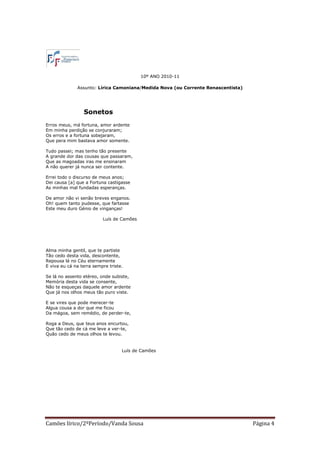 10º ANO 2010-11

              Assunto: Lírica Camoniana/Medida Nova (ou Corrente Renascentista)




                 Sonetos
Erros meus, má fortuna, amor ardente
Em minha perdição se conjuraram;
Os erros e a fortuna sobejaram,
Que pera mim bastava amor somente.

Tudo passei; mas tenho tão presente
A grande dor das cousas que passaram,
Que as magoadas iras me ensinaram
A não querer já nunca ser contente.

Errei todo o discurso de meus anos;
Dei causa [a] que a Fortuna castigasse
As minhas mal fundadas esperanças.

De amor não vi senão breves enganos.
Oh! quem tanto pudesse, que fartasse
Este meu duro Génio de vinganças!

                          Luís de Camões




Alma minha gentil, que te partiste
Tão cedo desta vida, descontente,
Repousa lá no Céu eternamente
E viva eu cá na terra sempre triste.

Se lá no assento etéreo, onde subiste,
Memória desta vida se consente,
Não te esqueças daquele amor ardente
Que já nos olhos meus tão puro viste.

E se vires que pode merecer-te
Algua cousa a dor que me ficou
Da mágoa, sem remédio, de perder-te,

Roga a Deus, que teus anos encurtou,
Que tão cedo de cá me leve a ver-te,
Quão cedo de meus olhos te levou.


                                   Luís de Camões




Camões lírico/2ºPeríodo/Vanda Sousa                                               Página 4
 