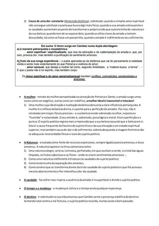 2) Causa de uma dor constante (Dimensãodisfórica),sobretudo:quandoosimplesamorespiritual
não consegue satisfazeropoetaque buscaalgo maisfísico; quandoa sua amada estáausente e
as saudadesaumentamaopontode transformara própriavisãoque outroratinhada naturezae
da sua beleza;quandotemde se separardela;quandoosolhosclarosda amada o tomam
descuidado, tal comose fosse umpassarinho; quandoaamada é indiferenteaoseusofrimento.
 A mulher- retrato da mulherperspetivadanaconceçãode Petrarcae Dante;a amada surge umas
vezescomoserangélico,outrascomoser maléfico; amulherideal é inacessível e intocável:
1) Uma mulhercujaidealizaçãoe exaltaçãodabelezadenunciaaclara influência petrarquista.A
mulheré o reflexodabelezadivina,é aponte paraa perfeiçãodoamador.Porisso,não é
retratadacom traços físicosprecisos –a suabelezareside sobretudonoolhar,napostura
“humilde”e nabondade.Oseuretrato é,sobretudo,psicológicoe moral.Elaé a perfeiçãoe a
pureza.O sujeitopoéticoregistamaisaimpressãoque asua belezacausadoque a belezaemsi.
Esta é a causa frequente dofascíniodosujeitolíricoe dasua elevaçãoaum estadoespiritual
superior,mastambémcausade dor e de sofrimento,sobretudoquandoaimagemfemininanão
se adequaàs necessidadesfísicase reaisdosujeitopoético.
 A Natureza - encaradacomo fonte de recursosexpressivos,sempre ligadaàpoesiaamorosa;o locus
amoenus.A naturezaaparece nalírica camonianacomo:
1) Uma naturezaalegre,serena,luminosa,perfumada,emque avultamoverde,ocristal daságuas
límpidas,osfrutossaborosose as flores - onde se vivemsentimentosamorosos -;
2) Comouma naturezaindiferente átristezae às saudades dosujeitopoético;
3) Comotestemunhadaseparaçãodosamantes;
4) Comocenárioque se transformadiante datriste saudade dosujeitopoéticoe que lhe provoca
mesmoaborrecimentoe lhe intensificaador da saudade.
 A saudade - fazsofrermas inspira;a ausênciadaamada é insuportável e divideosujeitopoético.
 O tempo e a mudança - a mudançaé cíclica e o tempoanulaqualqueresperança.
 O destino- é sobretudonasuavidaamorosa que Camõessente apresençamaléficadodestino:
tentandolutarcontra a má fortuna,o sujeitopoéticorecorda,muitasvezesobempassado.
 