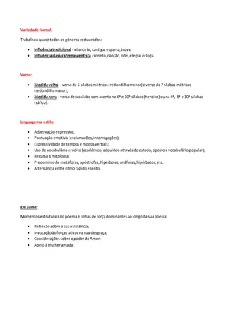 Variedade formal:
Trabalhouquase todosos génerosrestaurados:
 Influênciatradicional - vilancete,cantiga,esparsa,trova;
 Influênciaclássica/renascentista- soneto,canção,ode,elegia,écloga.
Verso:
 Medidavelha - versode 5 sílabasmétricas(redondilhamenor)e versode 7 sílabasmétricas
(redondilhamaior);
 Medidanova - versodecassílabocomacentona 6ª e 10ª sílabas(heroico) ouna4ª, 8ª e 10ª sílabas
(sáfico).
Linguageme estilo:
 Adjetivaçãoexpressiva;
 Pontuaçãoemotiva(exclamações,interrogações);
 Expressividade de tempose modosverbais;
 Uso de vocabulárioerudito(académico,adquiridoatravésdoestudo,opostoavocabuláriopopular);
 Recursoà mitologia;
 Predomíniode metáforas,apóstrofes,hipérboles,anáforas,hipérbatos,etc.
 Alternânciaentre ritmorápidoe lento.
Em suma:
Momentosestruturaisdopoemae linhasde forçadominantesaolongoda suapoesia:
 Reflexãosobre asuaexistência;
 Invocaçãoàs forças ativasna sua desgraça;
 Consideraçõessobre opoderdoAmor;
 Apeloàmulheramada.
 