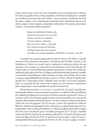 19
Rev. Let., São Paulo, v.51, n.1, p.9-21, jan./jun. 2011.
Gama, muitas vezes a crítica aos erros cometidos vem à tona mesmo que o objetivo
de exaltar os grandes nomes e feitos prepondere. A batalha de Aljubarrota é a batalha
por excelência do poema épico de Camões, a única narrada à semelhança das lutas
dos épicos antigos, com a especificação de grandes feitos individuais, discursos de
chefes, ataques e contra-ataques, comparações enaltecedoras. No entanto, destoa desse
sentido a recriminação indireta da guerra:
Alguns vão maldizendo e blasfemando
Do primeiro que guerra fez no mundo;
Outros a sede dura vão culpando
Do peito cobiçoso e sitibundo,
Que, por tomar o alheio, o miserando
Povo aventura às penas do Profundo,
Deixando tantas mães, tantas esposas,
Sem filhos, sem maridos, desditosas. (CAMÕES, Os Lusíadas, canto IV).
O episódio dos amores desgraçados de Inês de Castro e D. Pedro é o grande
momento lírico-dramático do poema, à semelhança do de Dido e Eneias, ou de
Andrômaca e Heitor, no entanto aqui a expressão de reprovação diante do que
acontece e de acusação aos responsáveis é predominante, muito mais do que em
Fernão Lopes ou Garcia de Resende quando representam o mesmo fato. Ainda que
explicitada pelas palavras de Inês e de algum modo diminuída pela alusão do narrador
ao sentimento de piedade que, afinal, acomete o rei (que, como Pilatos, lava as mãos
e entrega a responsabilidade da execução ao povo), a crítica a Afonso IV ganha realce
quando ele é comparado às feras e definido como covarde e cruel com os próprios
netos. A construção de Inês como vítima e mártir de uma injustiça é intensificada
pelas comparações a outros episódios de sacrifício de inocentes.
Predominantemente, no entanto, o passado de Portugal é glorificado,
funcionando inclusive como contraponto ao presente. As reflexões sobre os problemas
da realidade portuguesa são recorrentes nos finais da grande maioria dos cantos e o
narrador revela um sentimento gradativamente mais contrariado com o avançar da
narrativa. Basta lembrar do final do Canto I, em que se lamenta o destino do homem,
“bicho da terra tão pequeno”; do IV, em que, a partir do espisódio do Velho de
Restelo e mediante as lamentações deste, desaprova-se os altos desejos que movem a
humanidade, como a cobiça pelo dinheiro e a ambição de glória, aparecendo a viagem
de Gama como um desastre para a sociedade portuguesa; do V, em que o narrador
reclama da falta de interesse dos portugueses pela poesia e da escassez de poetas para
cantar tão dignos heróis; do VIII, em que há um excurso sobre a cobiça do ouro, a
contrapartida dolorosa da epopeia do Oriente; do IX, em que se prega a virtude e
 
