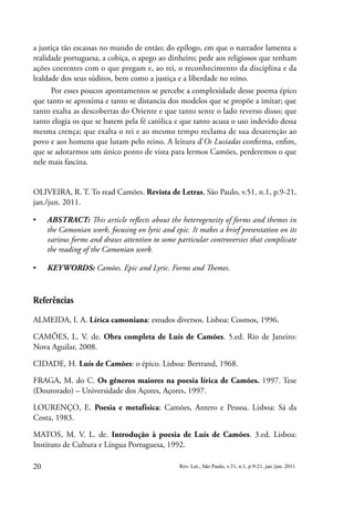 20 Rev. Let., São Paulo, v.51, n.1, p.9-21, jan./jun. 2011.
a justiça tão escassas no mundo de então; do epílogo, em que o narrador lamenta a
realidade portuguesa, a cobiça, o apego ao dinheiro; pede aos religiosos que tenham
ações coerentes com o que pregam e, ao rei, o reconhecimento da disciplina e da
lealdade dos seus súditos, bem como a justiça e a liberdade no reino.
Por esses poucos apontamentos se percebe a complexidade desse poema épico
que tanto se aproxima e tanto se distancia dos modelos que se propõe a imitar; que
tanto exalta as descobertas do Oriente e que tanto sente o lado reverso disso; que
tanto elogia os que se batem pela fé católica e que tanto acusa o uso indevido dessa
mesma crença; que exalta o rei e ao mesmo tempo reclama de sua desatenção ao
povo e aos homens que lutam pelo reino. A leitura d’Os Lusíadas confirma, enfim,
que se adotarmos um único ponto de vista para lermos Camões, perderemos o que
nele mais fascina.
OLIVEIRA, R. T. To read Camões. Revista de Letras, São Paulo, v.51, n.1, p.9-21,
jan./jun. 2011.
▪
▪ ABSTRACT: This article reflects about the heterogeneity of forms and themes in
the Camonian work, focusing on lyric and epic. It makes a brief presentation on its
various forms and draws attention to some particular controversies that complicate
the reading of the Camonian work.
▪
▪ KEYWORDS: Camões. Epic and Lyric. Forms and Themes.
Referências
ALMEIDA, I. A. Lírica camoniana: estudos diversos. Lisboa: Cosmos, 1996.
CAMÕES, L. V. de. Obra completa de Luis de Camões. 5.ed. Rio de Janeiro:
Nova Aguilar, 2008.
CIDADE, H. Luís de Camões: o épico. Lisboa: Bertrand, 1968.
FRAGA, M. do C. Os gêneros maiores na poesia lírica de Camões. 1997. Tese
(Doutorado) – Universidade dos Açores, Açores, 1997.
LOURENÇO, E. Poesia e metafísica: Camões, Antero e Pessoa. Lisboa: Sá da
Costa, 1983.
MATOS, M. V. L. de. Introdução à poesia de Luís de Camões. 3.ed. Lisboa:
Instituto de Cultura e Língua Portuguesa, 1992.
 