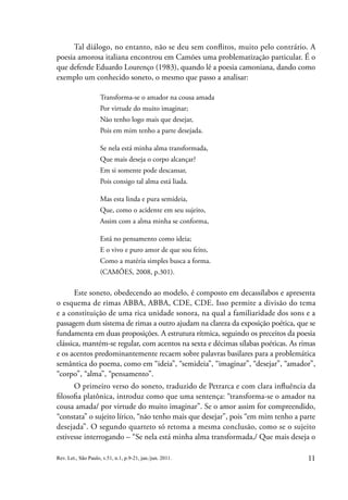 11
Rev. Let., São Paulo, v.51, n.1, p.9-21, jan./jun. 2011.
Tal diálogo, no entanto, não se deu sem conflitos, muito pelo contrário. A
poesia amorosa italiana encontrou em Camões uma problematização particular. É o
que defende Eduardo Lourenço (1983), quando lê a poesia camoniana, dando como
exemplo um conhecido soneto, o mesmo que passo a analisar:
Transforma-se o amador na cousa amada
Por virtude do muito imaginar;
Não tenho logo mais que desejar,
Pois em mim tenho a parte desejada.
Se nela está minha alma transformada,
Que mais deseja o corpo alcançar?
Em si somente pode descansar,
Pois consigo tal alma está liada.
Mas esta linda e pura semideia,
Que, como o acidente em seu sujeito,
Assim com a alma minha se conforma,
Está no pensamento como ideia;
E o vivo e puro amor de que sou feito,
Como a matéria simples busca a forma.
(CAMÕES, 2008, p.301).
Este soneto, obedecendo ao modelo, é composto em decassílabos e apresenta
o esquema de rimas ABBA, ABBA, CDE, CDE. Isso permite a divisão do tema
e a constituição de uma rica unidade sonora, na qual a familiaridade dos sons e a
passagem dum sistema de rimas a outro ajudam na clareza da exposição poética, que se
fundamenta em duas proposições. A estrutura rítmica, seguindo os preceitos da poesia
clássica, mantém-se regular, com acentos na sexta e décimas sílabas poéticas. As rimas
e os acentos predominantemente recaem sobre palavras basilares para a problemática
semântica do poema, como em “ideia”, “semideia”, “imaginar”, “desejar”, “amador”,
“corpo”, “alma”, “pensamento”.
O primeiro verso do soneto, traduzido de Petrarca e com clara influência da
filosofia platônica, introduz como que uma sentença: “transforma-se o amador na
cousa amada/ por virtude do muito imaginar”. Se o amor assim for compreendido,
“constata” o sujeito lírico, “não tenho mais que desejar”, pois “em mim tenho a parte
desejada”. O segundo quarteto só retoma a mesma conclusão, como se o sujeito
estivesse interrogando – “Se nela está minha alma transformada,/ Que mais deseja o
 