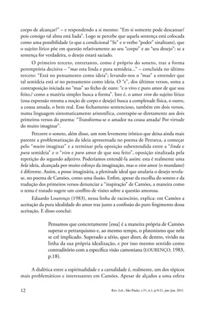 12 Rev. Let., São Paulo, v.51, n.1, p.9-21, jan./jun. 2011.
corpo de alcançar?” – e respondendo a si mesmo: “Em si somente pode descansar/
pois consigo tal alma está liada”. Logo se percebe que aquela sentença está colocada
como uma possibilidade (o que a condicional “Se” e o verbo “poder” sinalizam), que
o sujeito lírico põe em questão relativamente ao seu “corpo” e ao “seu desejo”: se a
sentença for verdadeira, o desejo estará saciado.
O primeiro terceto, entretanto, como é próprio do soneto, traz a forma
peremptória decisiva – “mas esta linda e pura semideia...” – concluída no último
terceto: “Está no pensamento como ideia”; levando-nos o “mas” a entender que
tal semideia está só no pensamento como ideia. O “e”, dos últimos versos, soma a
contraposição iniciada no “mas” ao fecho de ouro: “e o vivo e puro amor de que sou
feito,/ como a matéria simples busca a forma”. Isto é, o amor vivo do sujeito lírico
(essa expressão retoma a noção de corpo e desejo) busca a completude física, o outro,
a cousa amada, o bem real. Esse fechamento sentencioso, também em dois versos,
numa linguagem sintomaticamente aristotélica, contrapõe-se diretamente aos dois
primeiros versos do poema: “Transforma-se o amador na cousa amada/ Por virtude
do muito imaginar”.
Percorre o soneto, além disso, um tom levemente irônico que deixa ainda mais
patente a problematização da ideia apresentada no poema de Petrarca, a começar
pelo “muito imaginar” e a terminar pela oposição subentendida entre a “linda e
pura semideia” e o “vivo e puro amor de que sou feito”, oposição sinalizada pela
repetição do segundo adjetivo. Poderíamos entendê-la assim: esta é realmente uma
bela ideia, alcançada por muito esforço da imaginação, mas o vivo amor (o mundano)
é diferente. Assim, a posse imaginária, a plenitude ideal que anularia o desejo revela-
se, no poema de Camões, como uma ilusão. Enfim, apesar da escolha do soneto e da
tradução dos primeiros versos denunciar a “inspiração” de Camões, a maneira como
o tema é tratado sugere um conflito de visões sobre a questão amorosa.
Eduardo Lourenço (1983), nessa linha de raciocínio, explica: em Camões a
aceitação da pura idealidade do amor traz junto a confissão do puro fingimento dessa
aceitação. E disso conclui:
Pensamos que concretamente [essa] é a maneira própria de Camões
superar o petrarquismo e, ao mesmo tempo, o platonismo que nele
se crê implicado. Superado a sério, quer dizer, de dentro, vivido na
linha da sua própria idealização, e por isso mesmo sentido como
contraditório com a específica visão camoniana (LOURENÇO, 1983,
p.18).
A dialética entre a espiritualidade e a carnalidade é, realmente, um dos tópicos
mais problemáticos e interessantes em Camões. Apesar de alçados a uma esfera
 