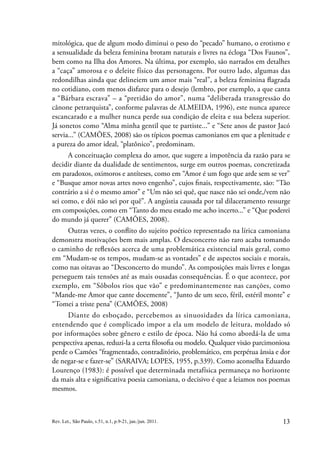 13
Rev. Let., São Paulo, v.51, n.1, p.9-21, jan./jun. 2011.
mitológica, que de algum modo diminui o peso do “pecado” humano, o erotismo e
a sensualidade da beleza feminina brotam naturais e livres na écloga “Dos Faunos”,
bem como na Ilha dos Amores. Na última, por exemplo, são narrados em detalhes
a “caça” amorosa e o deleite físico das personagens. Por outro lado, algumas das
redondilhas ainda que delineiem um amor mais “real”, a beleza feminina flagrada
no cotidiano, com menos disfarce para o desejo (lembro, por exemplo, a que canta
a “Bárbara escrava” – a “pretidão do amor”, numa “deliberada transgressão do
cânone petrarquista”, conforme palavras de ALMEIDA, 1996), este nunca aparece
escancarado e a mulher nunca perde sua condição de eleita e sua beleza superior.
Já sonetos como “Alma minha gentil que te partiste...” e “Sete anos de pastor Jacó
servia...” (CAMÕES, 2008) são os típicos poemas camonianos em que a plenitude e
a pureza do amor ideal, “platônico”, predominam.
A conceituação complexa do amor, que sugere a impotência da razão para se
decidir diante da dualidade de sentimentos, surge em outros poemas, concretizada
em paradoxos, oximoros e antíteses, como em “Amor é um fogo que arde sem se ver”
e “Busque amor novas artes novo engenho”, cujos finais, respectivamente, são: “Tão
contrário a si é o mesmo amor” e “Um não sei quê, que nasce não sei onde,/vem não
sei como, e dói não sei por quê”. A angústia causada por tal dilaceramento ressurge
em composições, como em “Tanto do meu estado me acho incerto...” e “Que poderei
do mundo já querer” (CAMÕES, 2008).
Outras vezes, o conflito do sujeito poético representado na lírica camoniana
demonstra motivações bem mais amplas. O desconcerto não raro acaba tomando
o caminho de reflexões acerca de uma problemática existencial mais geral, como
em “Mudam-se os tempos, mudam-se as vontades” e de aspectos sociais e morais,
como nas oitavas ao “Desconcerto do mundo”. As composições mais livres e longas
perseguem tais tensões até as mais ousadas consequências. É o que acontece, por
exemplo, em “Sôbolos rios que vão” e predominantemente nas canções, como
“Mande-me Amor que cante docemente”, “Junto de um seco, féril, estéril monte” e
“Tomei a triste pena” (CAMÕES, 2008)
Diante do esboçado, percebemos as sinuosidades da lírica camoniana,
entendendo que é complicado impor a ela um modelo de leitura, moldado só
por informações sobre gênero e estilo de época. Não há como abordá-la de uma
perspectiva apenas, reduzi-la a certa filosofia ou modelo. Qualquer visão parcimoniosa
perde o Camões “fragmentado, contraditório, problemático, em perpétua ânsia e dor
de negar-se e fazer-se” (SARAIVA; LOPES, 1955, p.339). Como aconselha Eduardo
Lourenço (1983): é possível que determinada metafísica permaneça no horizonte
da mais alta e significativa poesia camoniana, o decisivo é que a leiamos nos poemas
mesmos.
 