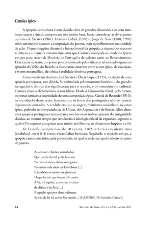 14 Rev. Let., São Paulo, v.51, n.1, p.9-21, jan./jun. 2011.
Camões épico
A epopeia camoniana é sem dúvida obra de grandes discussões e os seus mais
importantes críticos comprovam isso muito bem, basta considerar as divergentes
opiniões de Saraiva (1961), Hernâni Cidade (1968) e Jorge de Sena (1980, 1996)
sobre um mesmo assunto: a composição do poema, mais especificamente sua unidade
de ação. O que ninguém discute é a beleza formal da epopeia, a riqueza dos recursos
artísticos e a maneira convincente com que Camões manipula os modelos épicos
antigos para tratar da História de Portugal e de valores caros ao Renascimento.
Destaco, neste texto, um ponto pouco valorizado pela crítica ou relacionado apenas ao
episódio do Velho do Restelo: a dissonância existente entre o tom épico, de exaltação,
e o tom melancólico, de crítica à realidade histórica portugesa.
Como explicam António José Saraiva e Óscar Lopes (1955), a criação de uma
epopeia portuguesa, sem dúvida, foi estimulada pelo momento histórico – das grandes
navegações e do que elas significavam para o mundo, e do renascimento cultural.
Camões viveu a efervescência dessas ideias. Desde o Cancioneiro Geral, pelo menos,
os poetas sentiam a necessidade de uma composição épica. Garcia de Resende (1910),
na introdução desse texto, lamenta que os feitos dos portugueses não estivessem
dignamente cantados. A verdade era que as viagens marítimas convinham ao canto
épico, podendo ser comparadas às de Ulisses, dos Argonautas e de Eneias. Além disso,
uma epopeia portuguesa ressuscitaria um dos mais nobres gêneros da antiguidade
clássica, ao mesmo tempo que satisfazeria a ideologia oficial da expansão, segundo a
qual os Portugueses cumpriam uma missão no Oriente, ao dilatarem o Império e a Fé.
Os Lusíadas compõem-se de 10 cantos, 1102 estâncias em oitava rima
(abababcc), ou 8 816 versos decassílabos heroicos. Seguindo o modelo antigo, a
epopeia camoniana inicia pela proposição, na qual se esclarece qual o objeto de canto
do poema:
As armas e o barões assinalados
Que da Ocidental praia lusitana
Por mares nunca dante navegados
Passaram inda além da Tabrobana [...]
E também as memórias gloriosas
Daqueles reis que foram dilatando
A Fé, o Império, e as terras viciosas
de África e de Ásia [...]
E aqueles que por obras valerosas
Se vão da lei da morte libertando...! (CAMÕES, Os Lusíadas, Canto I).
 