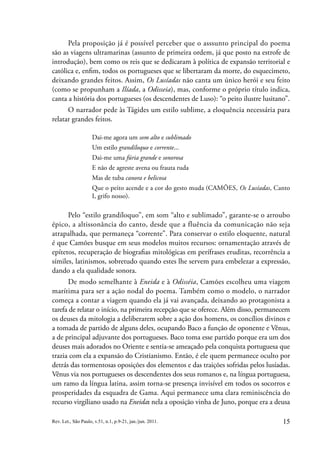 15
Rev. Let., São Paulo, v.51, n.1, p.9-21, jan./jun. 2011.
Pela proposição já é possível perceber que o asssunto principal do poema
são as viagens ultramarinas (assunto de primeira ordem, já que posto na estrofe de
introdução), bem como os reis que se dedicaram à política de expansão territorial e
católica e, enfim, todos os portugueses que se libertaram da morte, do esquecimeto,
deixando grandes feitos. Assim, Os Lusíadas não canta um único herói e seu feito
(como se propunham a Ilíada, a Odisseia), mas, conforme o próprio título indica,
canta a história dos portugueses (os descendentes de Luso): “o peito ilustre lusitano”.
O narrador pede às Tágides um estilo sublime, a eloquência necessária para
relatar grandes feitos.
Dai-me agora um som alto e sublimado
Um estilo grandíloquo e corrente...
Dai-me uma fúria grande e sonorosa
E não de agreste avena ou frauta ruda
Mas de tuba canora e belicosa
Que o peito acende e a cor do gesto muda (CAMÕES, Os Lusíadas, Canto
I, grifo nosso).
Pelo “estilo grandíloquo”, em som “alto e sublimado”, garante-se o arroubo
épico, a altissonância do canto, desde que a fluência da comunicação não seja
atrapalhada, que permaneça “corrente”. Para conservar o estilo eloquente, natural
é que Camões busque em seus modelos muitos recursos: ornamentação através de
epítetos, recuperação de biografias mitológicas em perífrases eruditas, recorrência a
símiles, latinismos, sobretudo quando estes lhe servem para embelezar a expressão,
dando a ela qualidade sonora.
De modo semelhante à Eneida e à Odisséia, Camões escolheu uma viagem
marítima para ser a ação nodal do poema. Também como o modelo, o narrador
começa a contar a viagem quando ela já vai avançada, deixando ao protagonista a
tarefa de relatar o início, na primeira recepção que se oferece. Além disso, permanecem
os deuses da mitologia a deliberarem sobre a ação dos homens, os concílios divinos e
a tomada de partido de alguns deles, ocupando Baco a função de oponente e Vênus,
a de principal adjuvante dos portugueses. Baco toma esse partido porque era um dos
deuses mais adorados no Oriente e sentia-se ameaçado pela conquista portuguesa que
trazia com ela a expansão do Cristianismo. Então, é ele quem permanece oculto por
detrás das tormentosas oposições dos elementos e das traições sofridas pelos lusíadas.
Vênus via nos portugueses os descendentes dos seus romanos e, na língua portuguesa,
um ramo da língua latina, assim torna-se presença invisível em todos os socorros e
prosperidades da esquadra de Gama. Aqui permanece uma clara reminiscência do
recurso virgiliano usado na Eneida: nela a oposição vinha de Juno, porque era a deusa
 