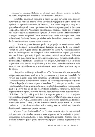 16 Rev. Let., São Paulo, v.51, n.1, p.9-21, jan./jun. 2011.
reverenciada em Cartago, cidade que um dia cairia pelas mãos dos romanos; e a ajuda,
de Vênus, porque via nos romanos os descendentes da sua Tróia.
Escolhida a ação nodal do poema, a viagem de Vasco da Gama, como resolver
o problema do relato da história de reis, de outras navegações e de outros heróis que
representam o peito ilustre lusitano? Recorrendo a anacronias: a sequência temporal é
quebrada em função de recuos e projeções, que funcionam para expandir a dimensão
temporal da narrativa. As analepses são ditas pelas bocas dos nautas e as prolepses
pela boca de deuses ou de entidades sagradas. Os recuos aludem à História do reino
português anterior à viagem de Gama, aos seus nomes e fatos mais importantes, como
as batalhas de Ourique e Salado, que ajudam a dar forma à interpretação da História
de Portugal como uma cruzada contra os mouros.
Já o futuro surge em forma de profecias que projetam as consequências da
Viagem de Gama, as glórias vindouras de Portugal: no canto I e II, pela boca de
Júpiter; no Canto V, pelas ameças de Adamastor; no Canto X, pelas revelações de
Tétis. Se, na configuração das prolepses, Camões é semelhante a Virgílio, que adianta
os feitos de Roma por meio de profecias divinas, nas analepses, Camões difere do
modelo: pois pôde basear-se em personagens reais, feitos históricos conhecidos,
distanciando-se das fábulas “fantasiosas” dos antigos. Contrariamente, o início da
viagem de Eneias, narrada em flash back por ele a Dido, predominantemente recai
sobre eventos maravilhosos, sobrenaturais, como os que também marcam a viagem
de Ulisses.
Nisso reside a diferença mais evidente d’Os Lusíadas em relação aos modelos
antigos. A superação dos modelos se faz precisamente pelo senso de veracidade: “a
verdade que eu canto, nua e pura/ Vence toda a grandíloqua escritura”. Sabemos que
Camões selecionou acontecimentos inscritos em crônicas (como de João de Barros
e Fernão Lopes) e relatos de viagem. Além disso, “[...] não quis apenas fazer uma
enciclopédia histórica, mas também uma enciclopédia naturalista, contrapartida
quanto possível real do antigo maravilhoso homérico. Para tanto, descreveu
impressivamente regiões, situações estranhas e fenômenos naturais mal conhecidos”
(SARAIVA; LOPES, 1955, p.346). Isto é, a própria experiência entra em jogo na
composição do poema (“o saber dos rudos marinheiros/ Que têm por mestra a longa
experiência (CAMÕES, Lusíadas, canto V, 17). Lembramos, a exemplo, da descrição
minuciosa e “realista” do escorbuto e da tromba marinha. Desse modo, Os Lusíadas
coaduna o preceito da retomada da cultura antiga com o ideal da novidade, da
descoberta de novas terras, mares e culturas.
Mas se a “experiência verídica” é a Camões um valor tão caro, responsável
pela superação dos modelos, como se resolve no poema a recorrência tão frequente
aos deuses da mitologia clássica? E mais, num poema que exalta a fé cristã, como se
explica o esplendor que ali ganha o maravilhoso pagão? Esses são os problemas que
 