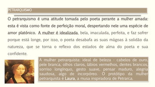 PETRARQUISMO
O petrarquismo é uma atitude tomada pelo poeta perante a mulher amada:
esta é vista como fonte de perfeição moral, despertando nele uma espécie de
amor platónico. A mulher é idealizada, bela, imaculada, perfeita, e faz sofrer
porque está longe, por isso, o poeta desabafa as suas mágoas à solidão da
natureza, que se torna o reflexo dos estados de alma do poeta e sua
confidente.
A mulher petrarquista: ideal de beleza - cabelos de ouro,
pele branca, olhos claros, lábios vermelhos, dentes brancos,
sorriso longínquo, gesto suave, pensar maduro, alegria
saudosa, algo de incorpóreo. O protótipo da mulher
petrarquista é Laura, a musa inspiradora de Petrarca.
 