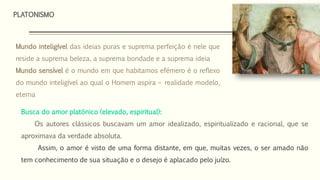 PLATONISMO
Busca do amor platónico (elevado, espiritual):
Os autores clássicos buscavam um amor idealizado, espiritualizado e racional, que se
aproximava da verdade absoluta.
Assim, o amor é visto de uma forma distante, em que, muitas vezes, o ser amado não
tem conhecimento de sua situação e o desejo é aplacado pelo juízo.
Mundo inteligível das ideias puras e suprema perfeição é nele que
reside a suprema beleza, a suprema bondade e a suprema ideia
Mundo sensível é o mundo em que habitamos efémero é o reflexo
do mundo inteligível ao qual o Homem aspira – realidade modelo,
eterna
 