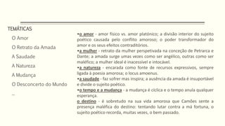 TEMÁTICAS
O Amor
O Retrato da Amada
A Saudade
A Natureza
A Mudança
O Desconcerto do Mundo
...
•o amor - amor físico vs. amor platónico; a divisão interior do sujeito
poético causada pelo conflito amoroso; o poder transformador do
amor e os seus efeitos contraditórios.
•a mulher - retrato da mulher perspetivada na conceção de Petrarca e
Dante; a amada surge umas vezes como ser angélico, outras como ser
maléfico; a mulher ideal é inacessível e intocável.
•a natureza - encarada como fonte de recursos expressivos, sempre
ligada à poesia amorosa; o locus amoenus.
•a saudade - faz sofrer mas inspira; a ausência da amada é insuportável
e divide o sujeito poético.
•o tempo e a mudança - a mudança é cíclica e o tempo anula qualquer
esperança.
o destino - é sobretudo na sua vida amorosa que Camões sente a
presença maléfica do destino: tentando lutar contra a má fortuna, o
sujeito poético recorda, muitas vezes, o bem passado.
 