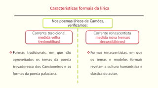Corrente tradicional
medida velha
(redondilhas)
Corrente renascentista
medida nova (versos
decassilábicos)
Formas tradicionais, em que são
aproveitados os temas da poesia
trovadoresca dos Cancioneiros e as
formas da poesia palaciana.
Formas renascentistas, em que
os temas e modelos formais
revelam a cultura humanística e
clássica do autor.
Nos poemas líricos de Camões,
verificamos:
Características formais da lírica
 