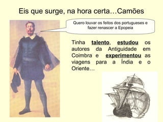 Eis que surge, na hora certa…Camões
Tinha talento, estudou os
autores da Antiguidade em
Coimbra e experimentou as
viagens para a Índia e o
Oriente…
Quero louvar os feitos dos portugueses e
fazer renascer a Epopeia
 