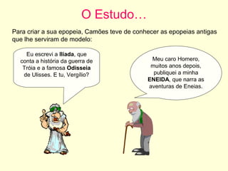 O Estudo…
Para criar a sua epopeia, Camões teve de conhecer as epopeias antigas
que lhe serviram de modelo:
Eu escrevi a Ilíada, que
conta a história da guerra de
Tróia e a famosa Odisseia
de Ulisses. E tu, Vergílio?
Meu caro Homero,
muitos anos depois,
publiquei a minha
ENEIDA, que narra as
aventuras de Eneias.
 
