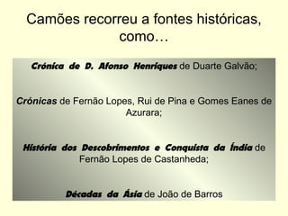 Camões recorreu a fontes históricas,
como…
Crónica de D. Afonso Henriques de Duarte Galvão;
Crónicas de Fernão Lopes, Rui de Pina e Gomes Eanes de
Azurara;
História dos Descobrimentos e Conquista da Índia de
Fernão Lopes de Castanheda;
Décadas da Ásia de João de Barros
 
